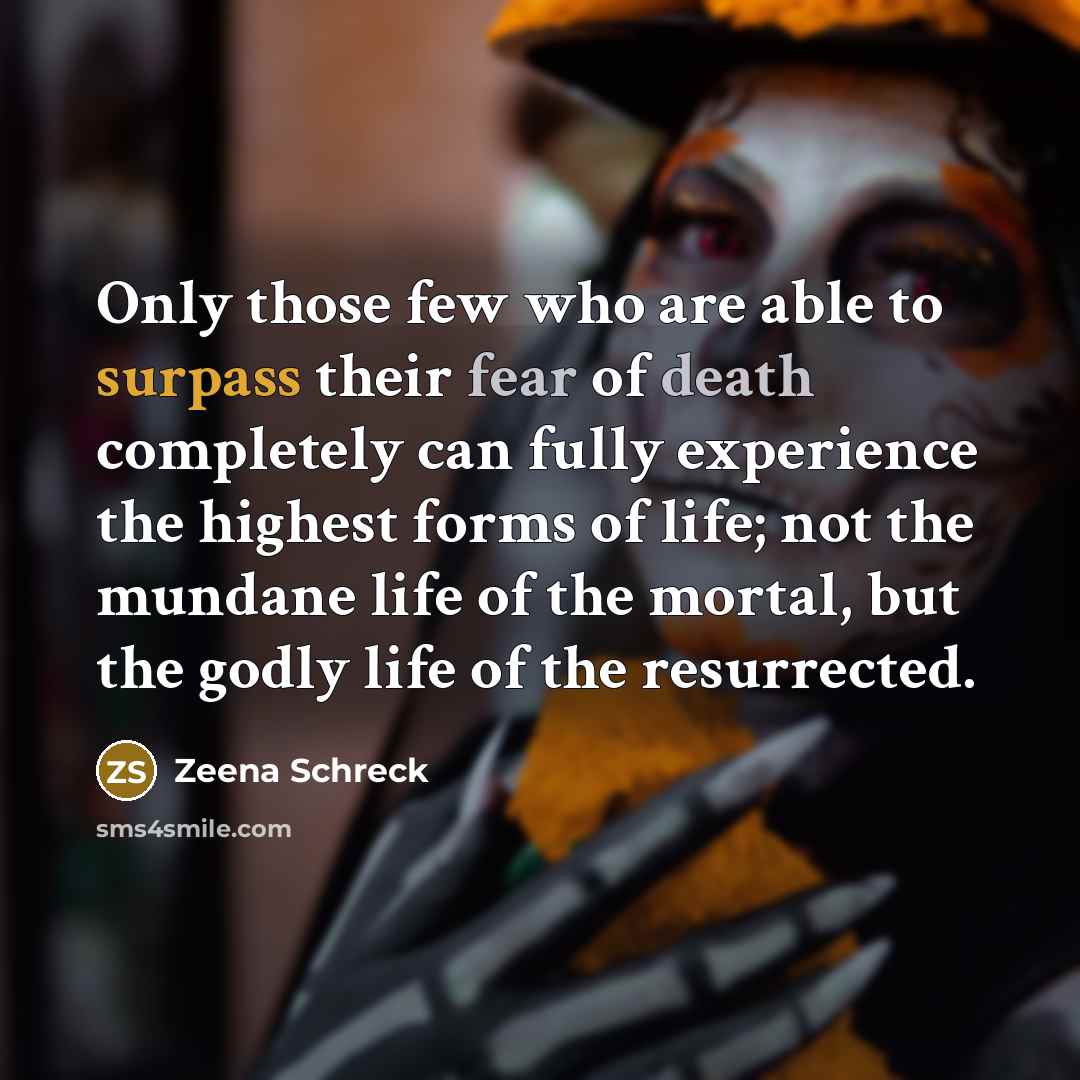 “Only those few who are able to surpass their fear of death completely can fully experience the highest forms of life; not the mundane life of the mortal, but the godly life of the resurrected.” quote by Zeena Schreck