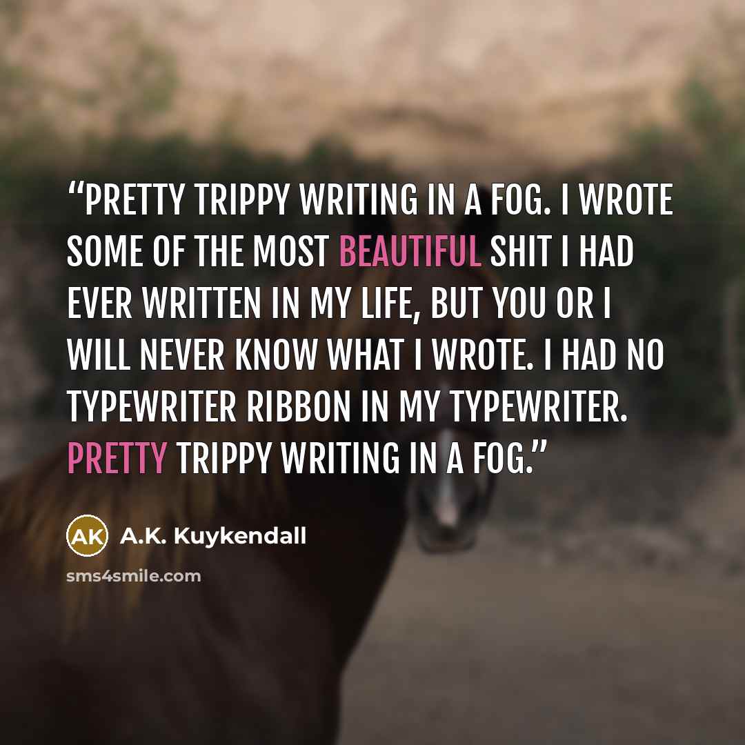 “Pretty trippy writing in a fog. I wrote some of the most beautiful shit I had ever written in my life, but you or I will never know what I wrote. I had no typewriter ribbon in my typewriter. Pretty trippy writing in a fog.” quote by A.K. Kuykendall