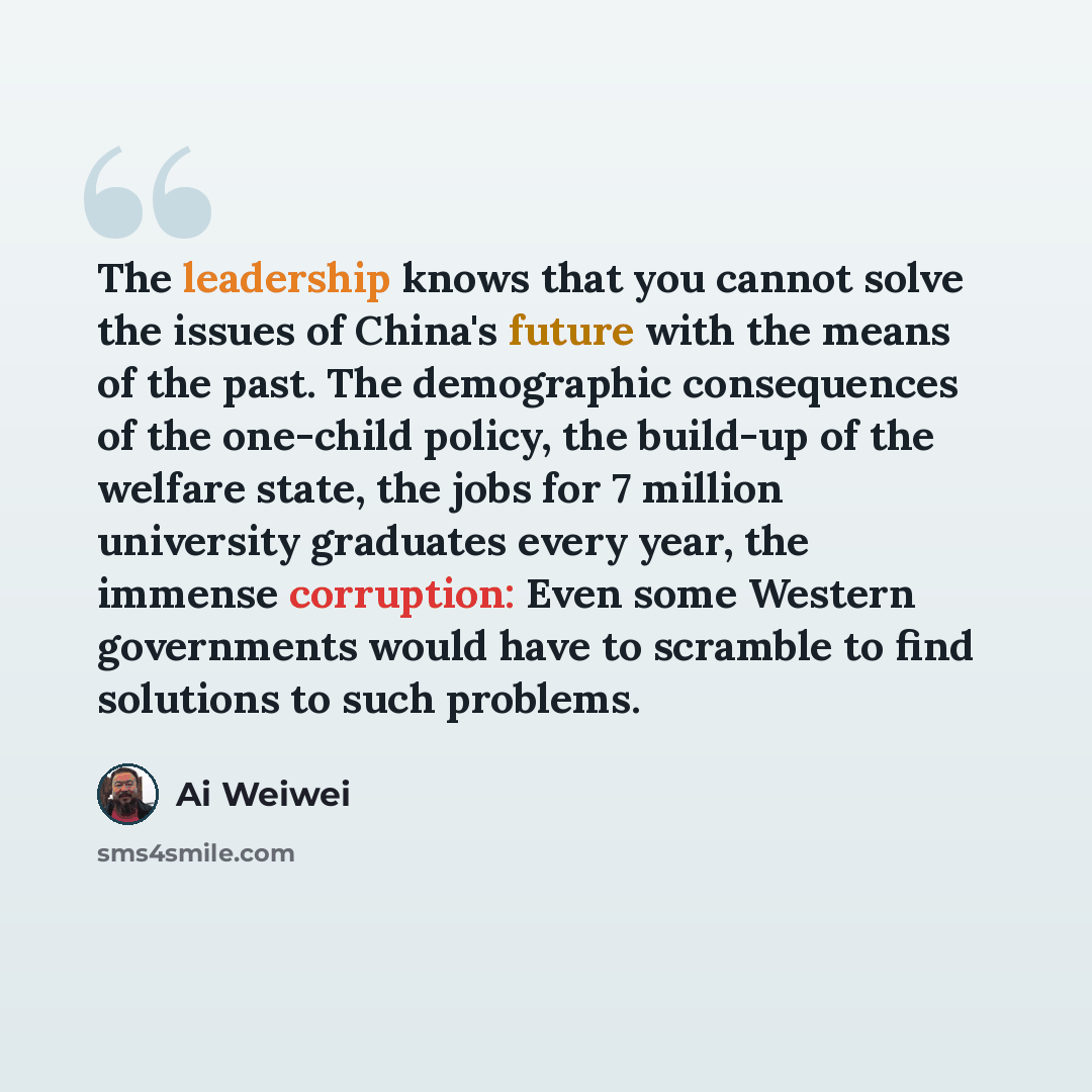 “The leadership knows that you cannot solve the issues of China's future with the means of the past. The demographic consequences of the one-child policy, the build-up of the welfare state, the jobs for 7 million university graduates every year, the immense corruption: Even some Western governments…” quote by Ai Weiwei