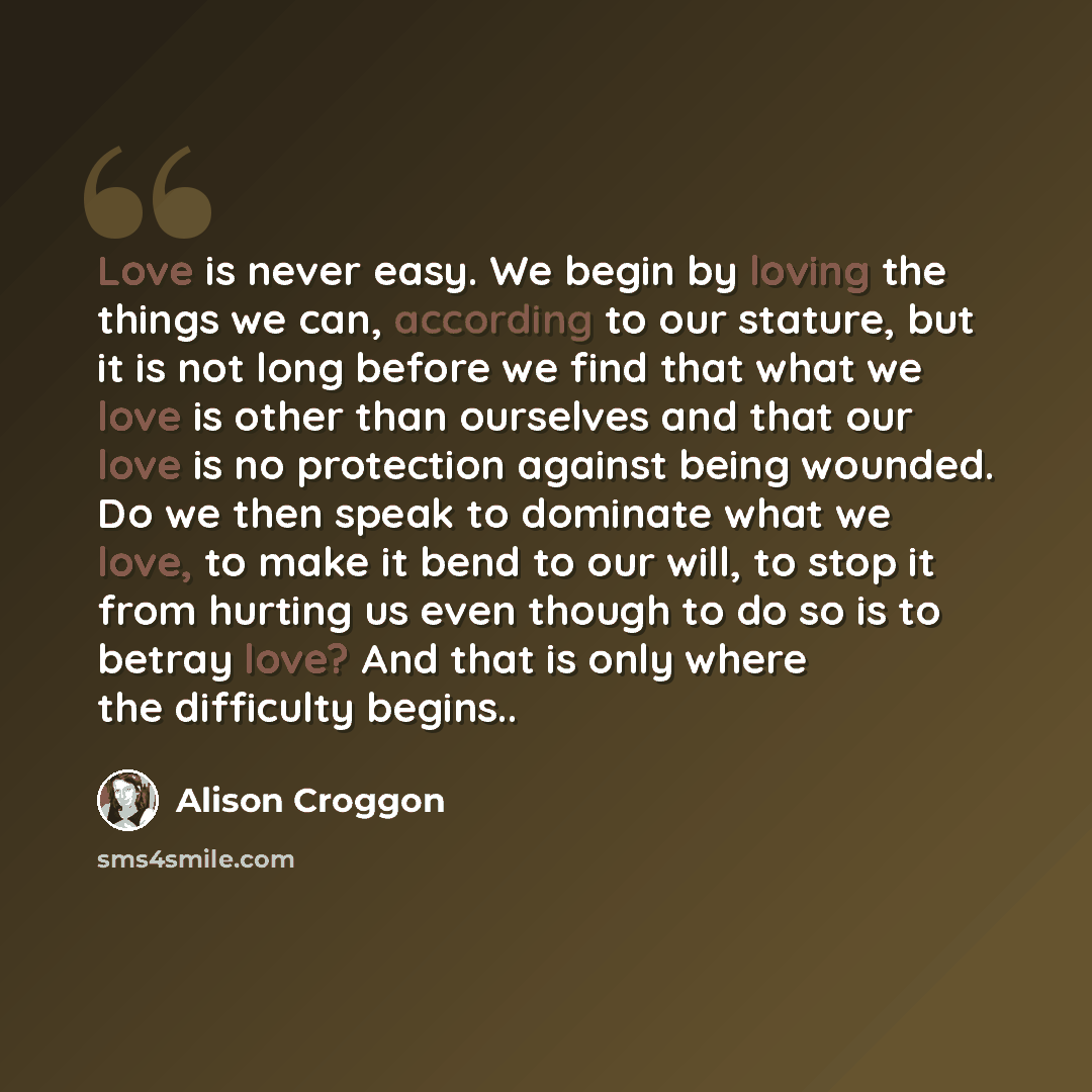 “Love is never easy. We begin by loving the things we can, according to our stature, but it is not long before we find that what we love is other than ourselves and that our love is no protection against being wounded. Do we then speak to dominate what we love, to make it bend to our will, to stop…” quote by Alison Croggon