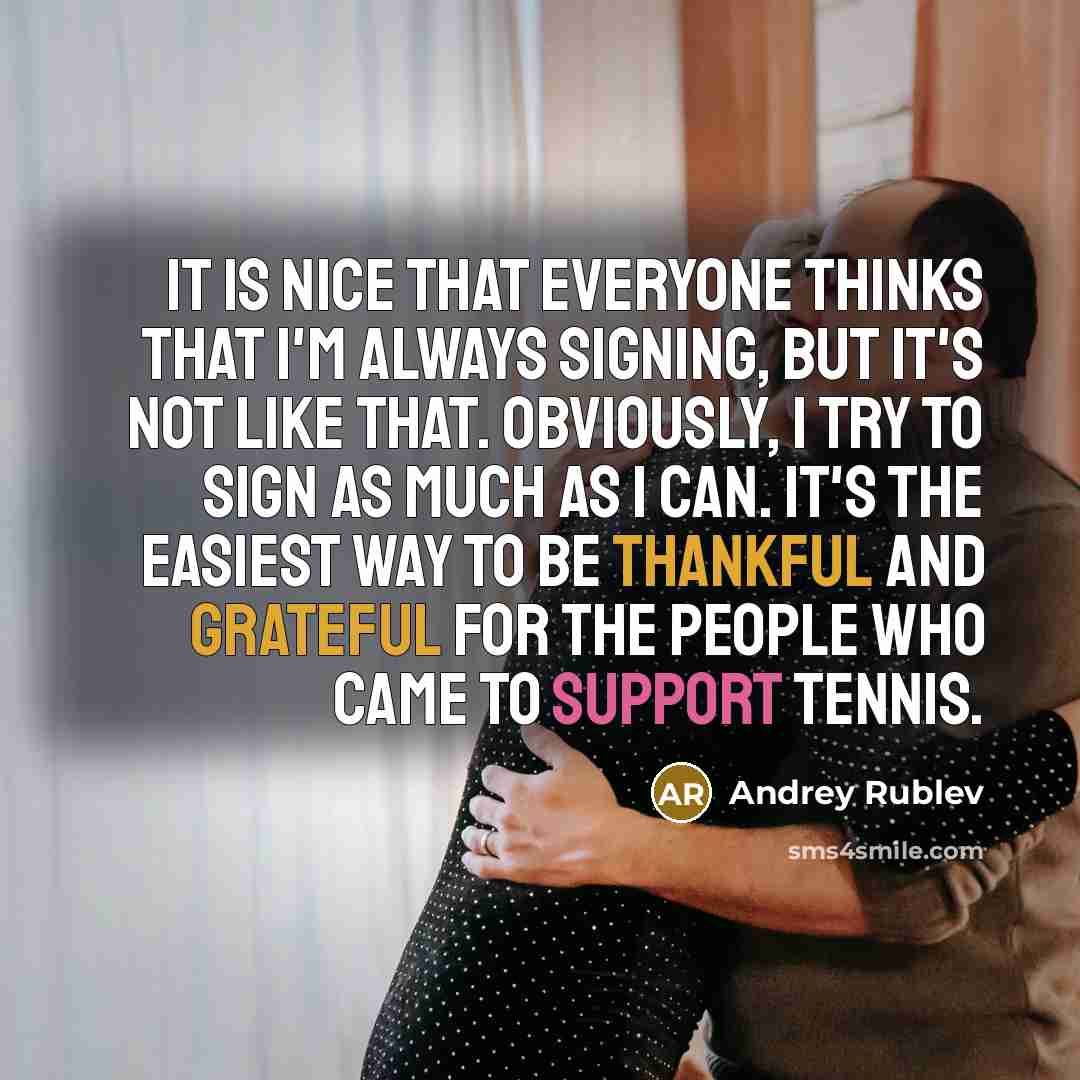 “It is nice that everyone thinks that I'm always signing, but it's not like that. Obviously, I try to sign as much as I can. It's the easiest way to be thankful and grateful for the people who came to support tennis.” quote by Andrey Rublev