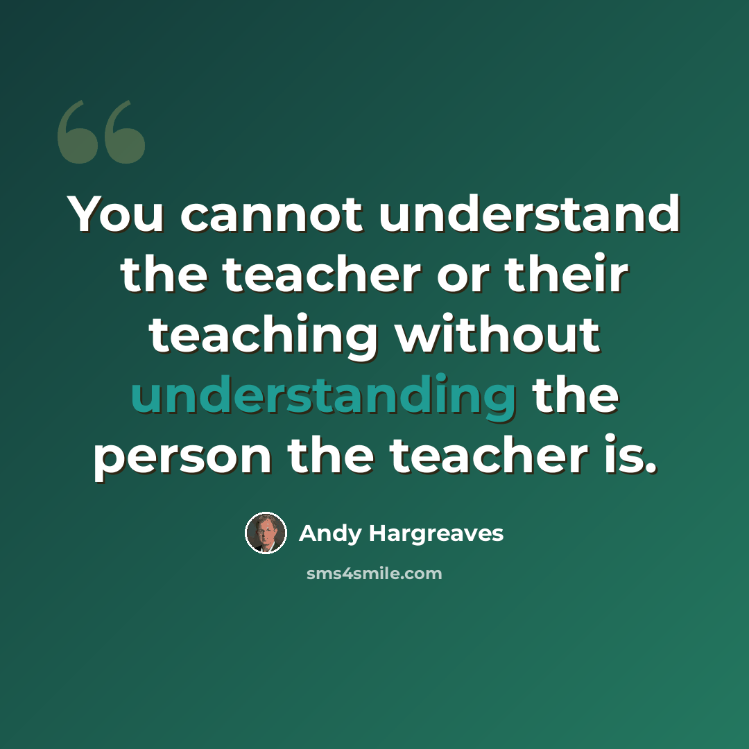 “You cannot understand the teacher or their teaching without understanding the person the teacher is.” quote by Andy Hargreaves