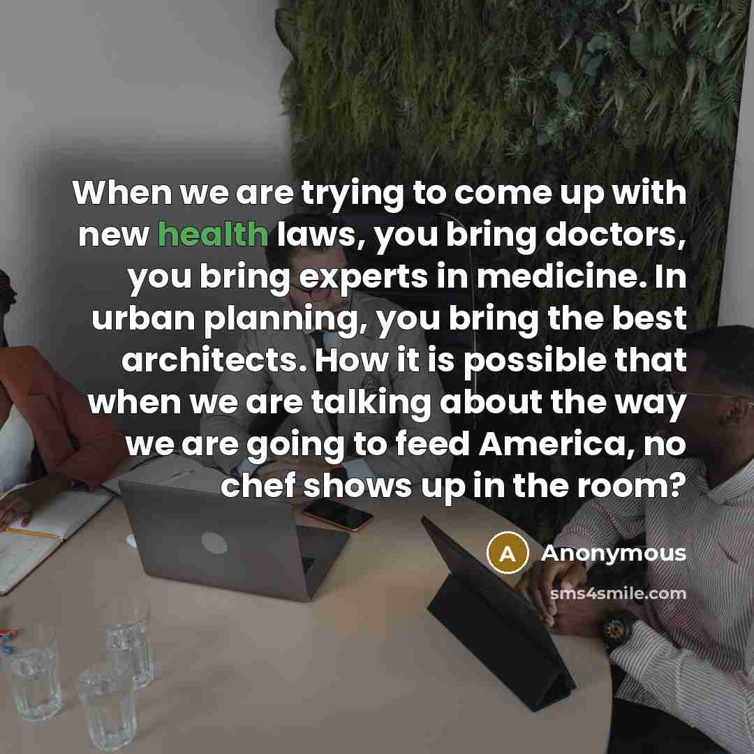 “When we are trying to come up with new health laws, you bring doctors, you bring experts in medicine. In urban planning, you bring the best architects. How it is possible that when we are talking about the way we are going to feed America, no chef shows up in the room?” quote by Anonymous