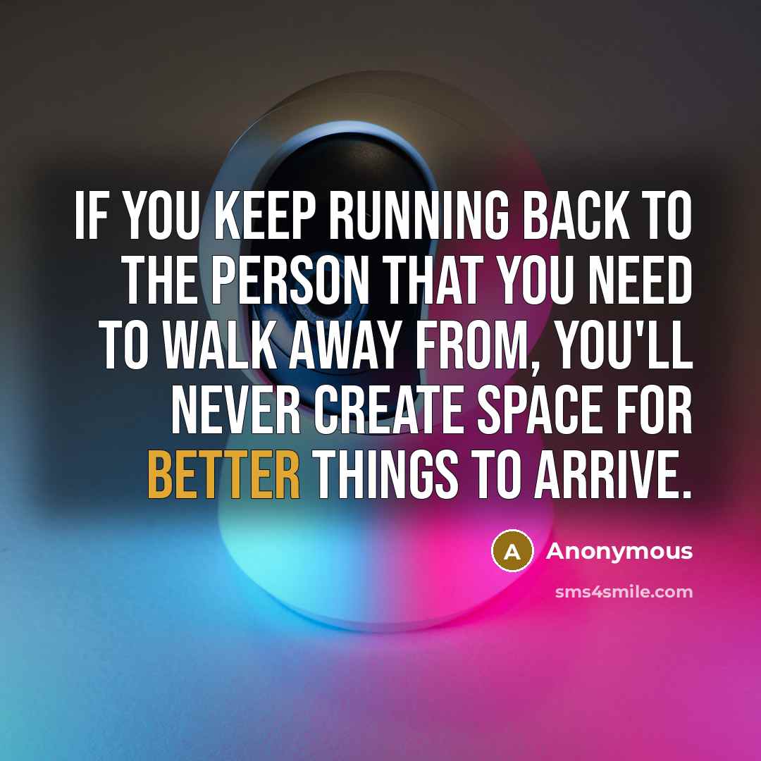 “If you keep running back to the person that you need to walk away from, you'll never create space for better things to arrive.” quote by Anonymous
