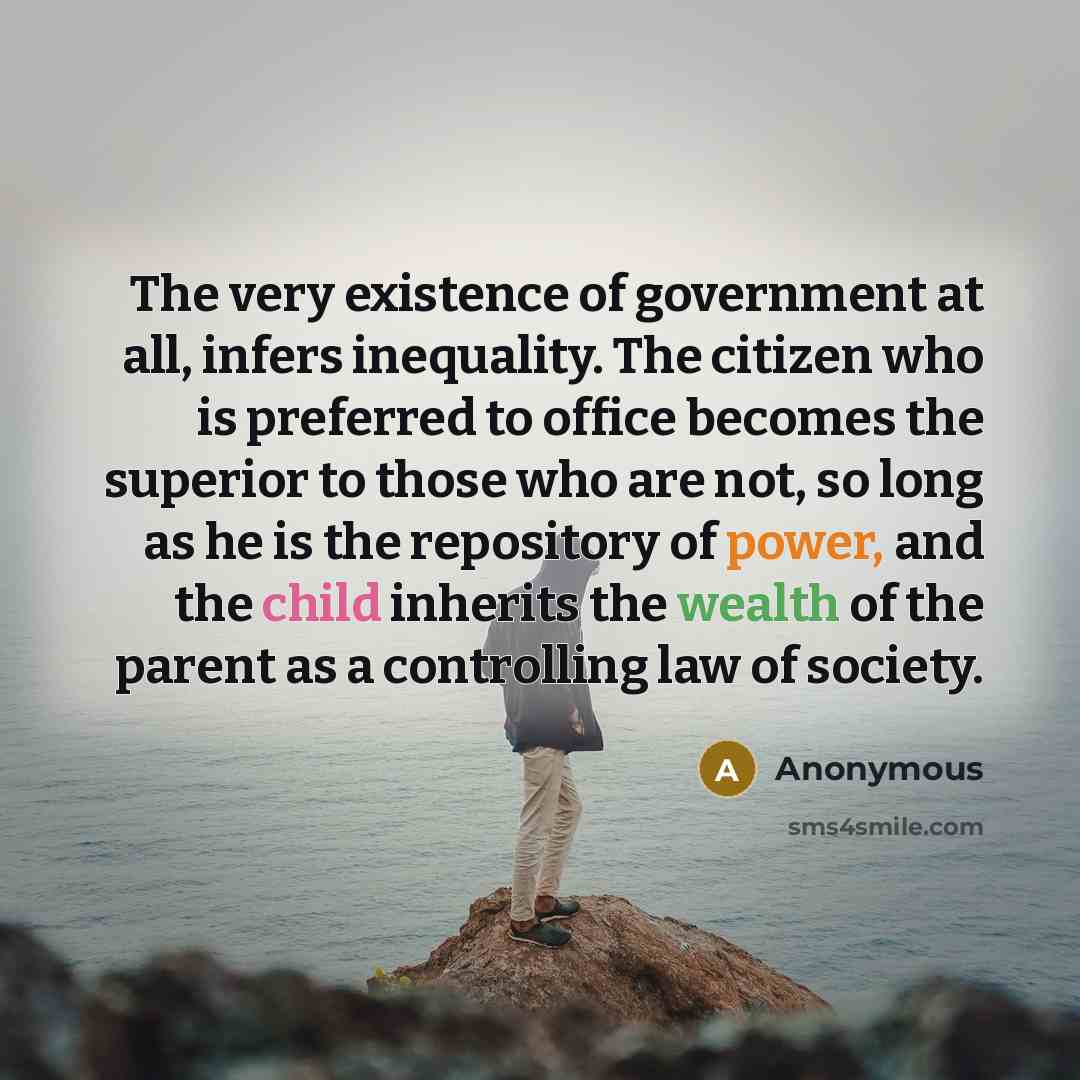 “The very existence of government at all, infers inequality. The citizen who is preferred to office becomes the superior to those who are not, so long as he is the repository of power, and the child inherits the wealth of the parent as a controlling law of society.” quote by Anonymous