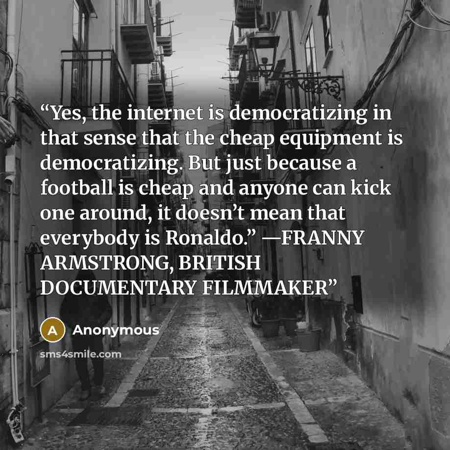 “Yes, the internet is democratizing in that sense that the cheap equipment is democratizing. But just because a football is cheap and anyone can kick one around, it doesn’t mean that everybody is Ronaldo.” —FRANNY ARMSTRONG, BRITISH DOCUMENTARY FILMMAKER” quote by Anonymous