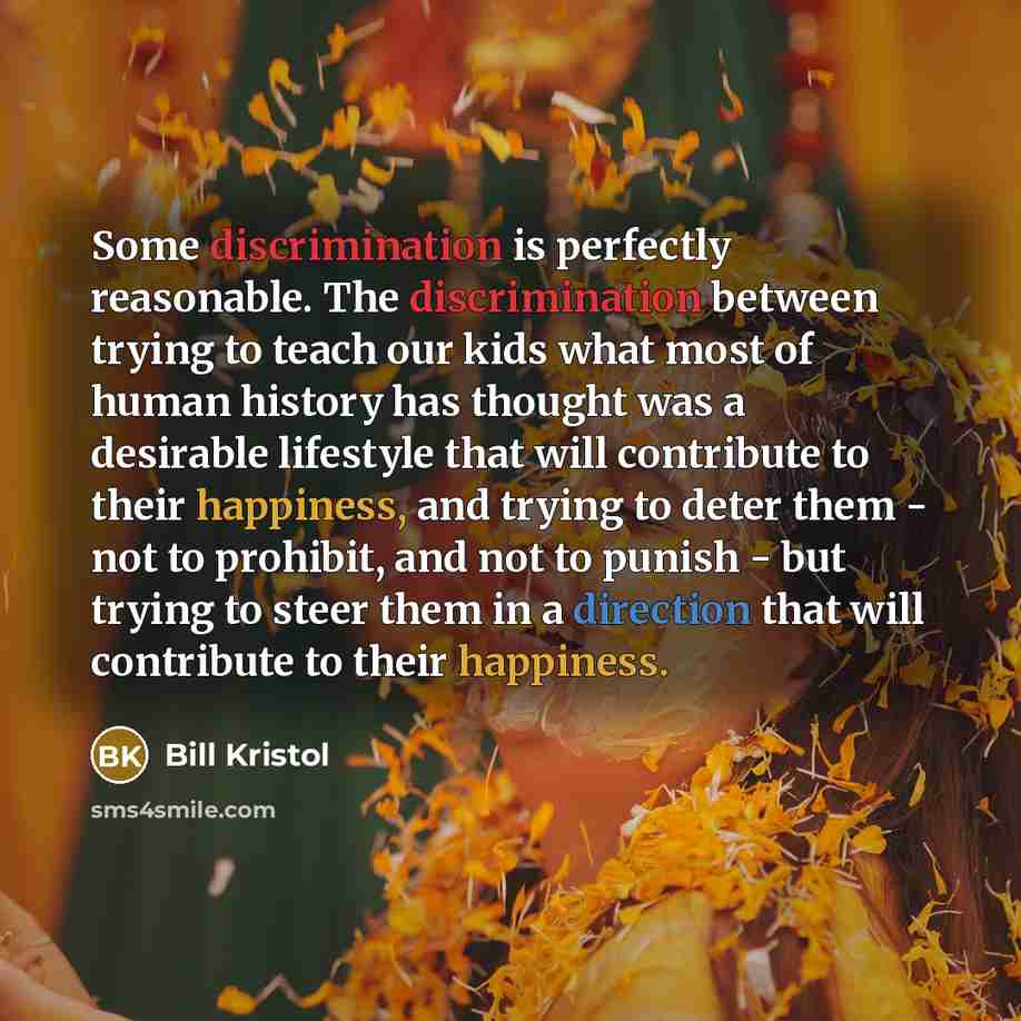 “Some discrimination is perfectly reasonable. The discrimination between trying to teach our kids what most of human history has thought was a desirable lifestyle that will contribute to their happiness, and trying to deter them - not to prohibit, and not to punish - but trying to steer them in a…” quote by Bill Kristol