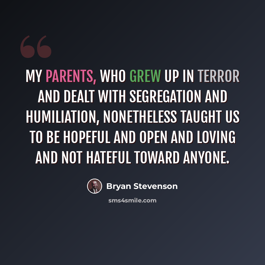 “My parents, who grew up in terror and dealt with segregation and humiliation, nonetheless taught us to be hopeful and open and loving and not hateful toward anyone.” quote by Bryan Stevenson