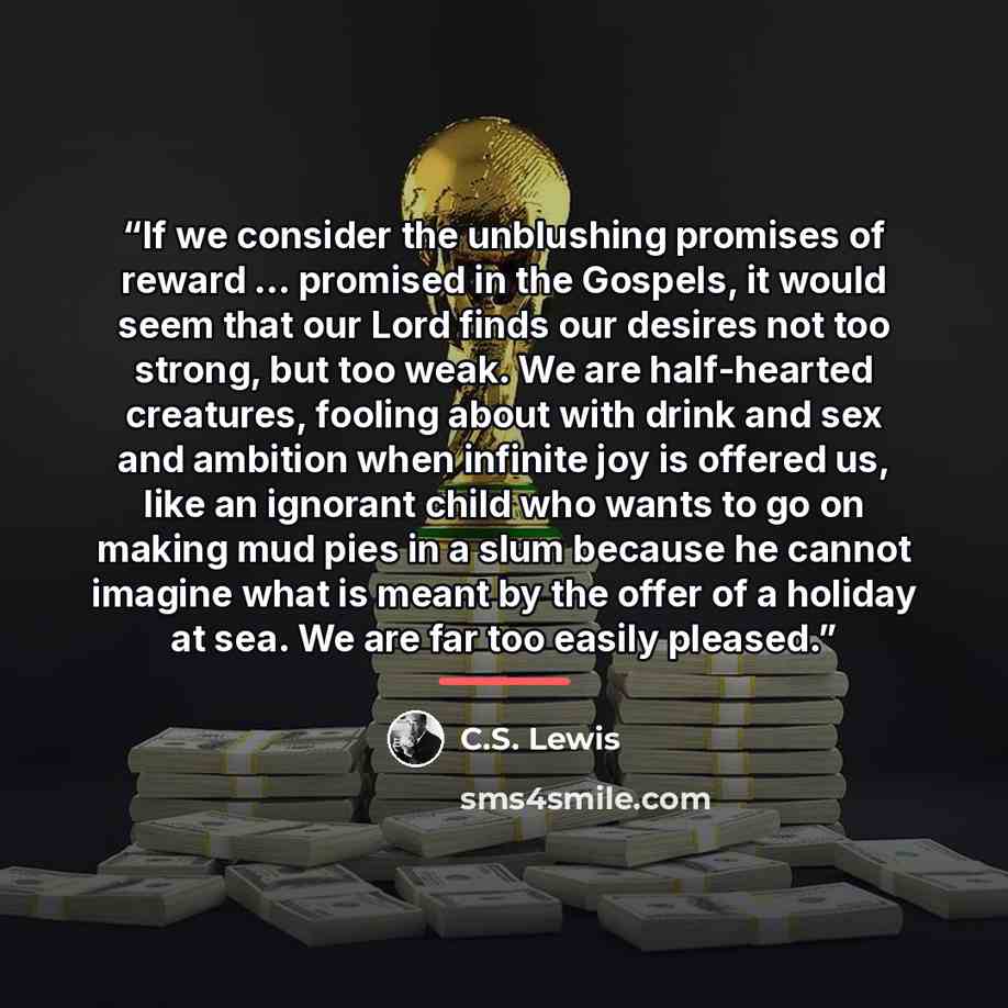 “If we consider the unblushing promises of reward … promised in the Gospels, it would seem that our Lord finds our desires not too strong, but too weak. We are half-hearted creatures, fooling about with drink and sex and ambition when infinite joy is offered us, like an ignorant child who wants to…” quote by C.S. Lewis