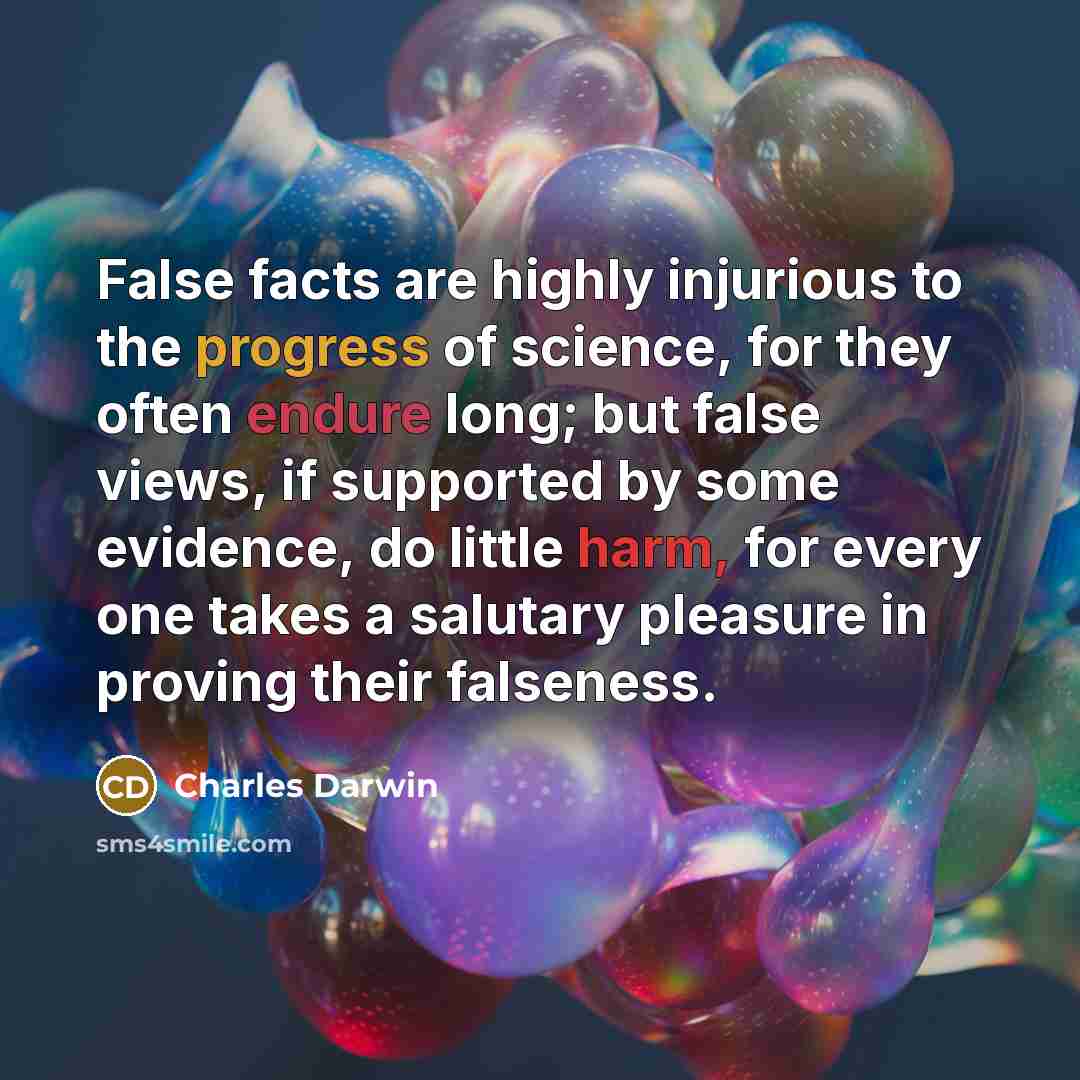 “False facts are highly injurious to the progress of science, for they often endure long; but false views, if supported by some evidence, do little harm, for every one takes a salutary pleasure in proving their falseness.” quote by Charles Darwin