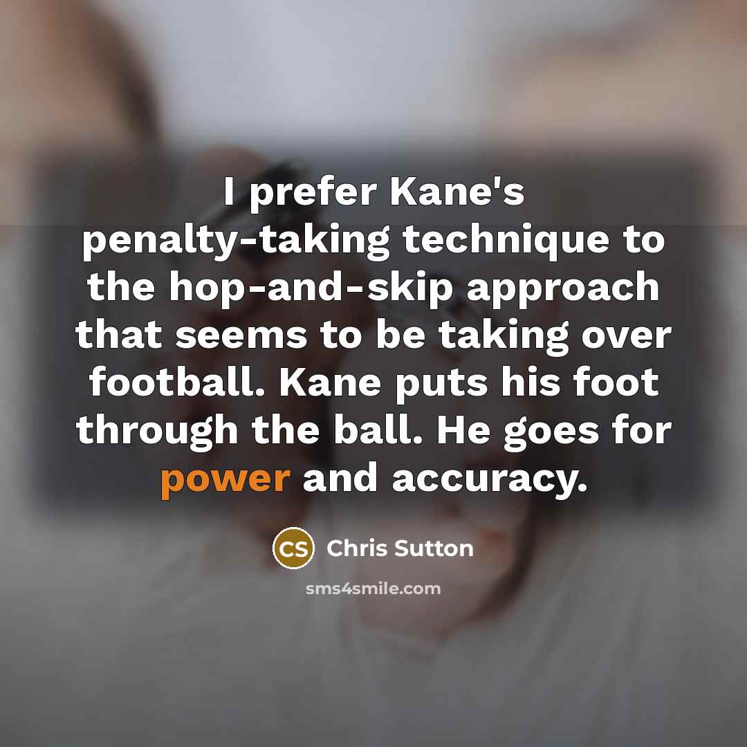 “I prefer Kane's penalty-taking technique to the hop-and-skip approach that seems to be taking over football. Kane puts his foot through the ball. He goes for power and accuracy.” quote by Chris Sutton
