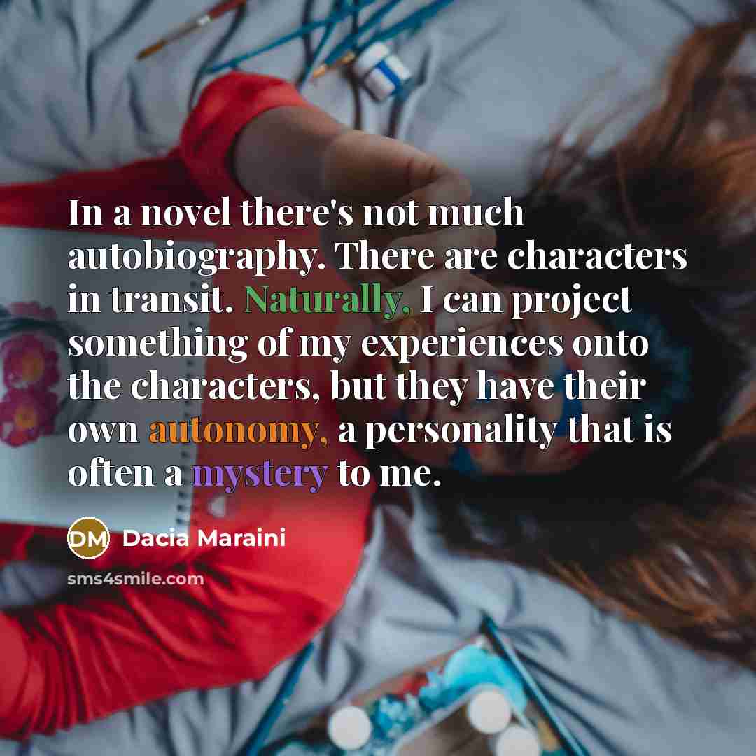 “In a novel there's not much autobiography. There are characters in transit. Naturally, I can project something of my experiences onto the characters, but they have their own autonomy, a personality that is often a mystery to me.” quote by Dacia Maraini