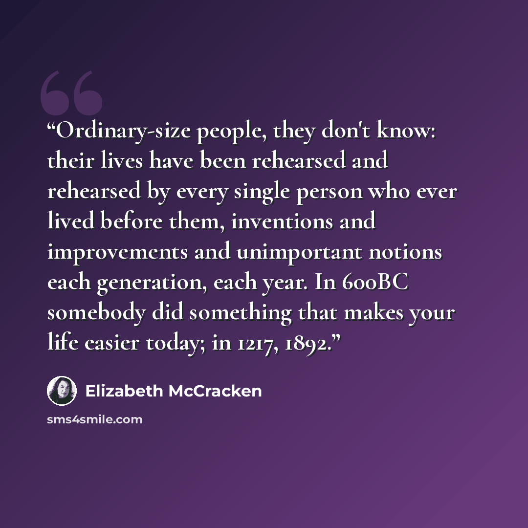 “Ordinary-size people, they don't know: their lives have been rehearsed and rehearsed by every single person who ever lived before them, inventions and improvements and unimportant notions each generation, each year. In 600BC somebody did something that makes your life easier today; in 1217, 1892.” quote by Elizabeth McCracken