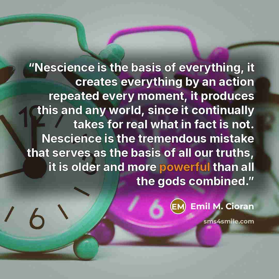 “Nescience is the basis of everything, it creates everything by an action repeated every moment, it produces this and any world, since it continually takes for real what in fact is not. Nescience is the tremendous mistake that serves as the basis of all our truths, it is older and more powerful…” quote by Emil M. Cioran