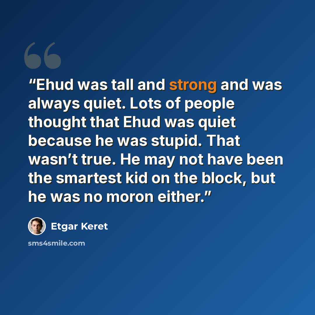 “Ehud was tall and strong and was always quiet. Lots of people thought that Ehud was quiet because he was stupid. That wasn’t true. He may not have been the smartest kid on the block, but he was no moron either.” quote by Etgar Keret