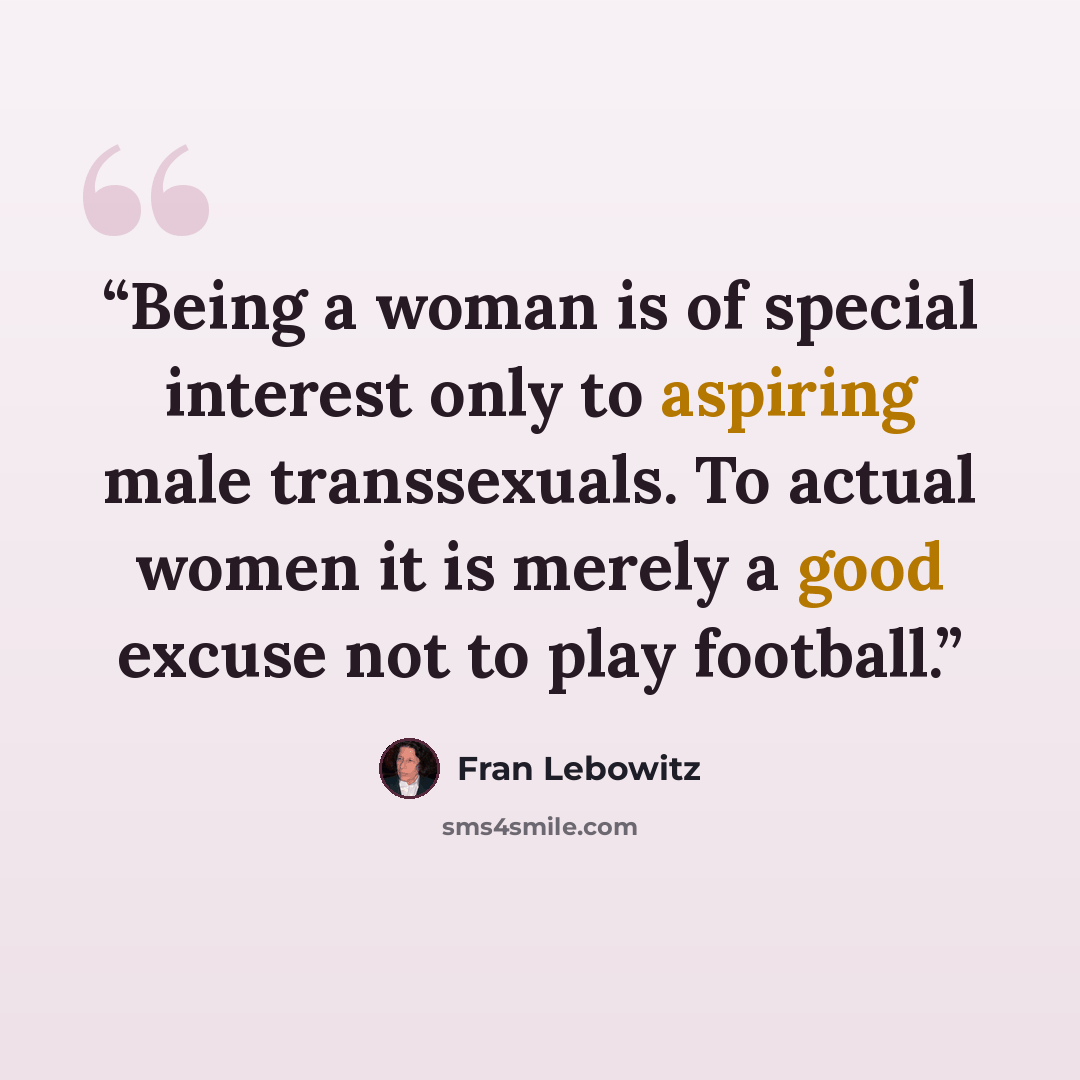 “Being a woman is of special interest only to aspiring male transsexuals. To actual women it is merely a good excuse not to play football.” quote by Fran Lebowitz