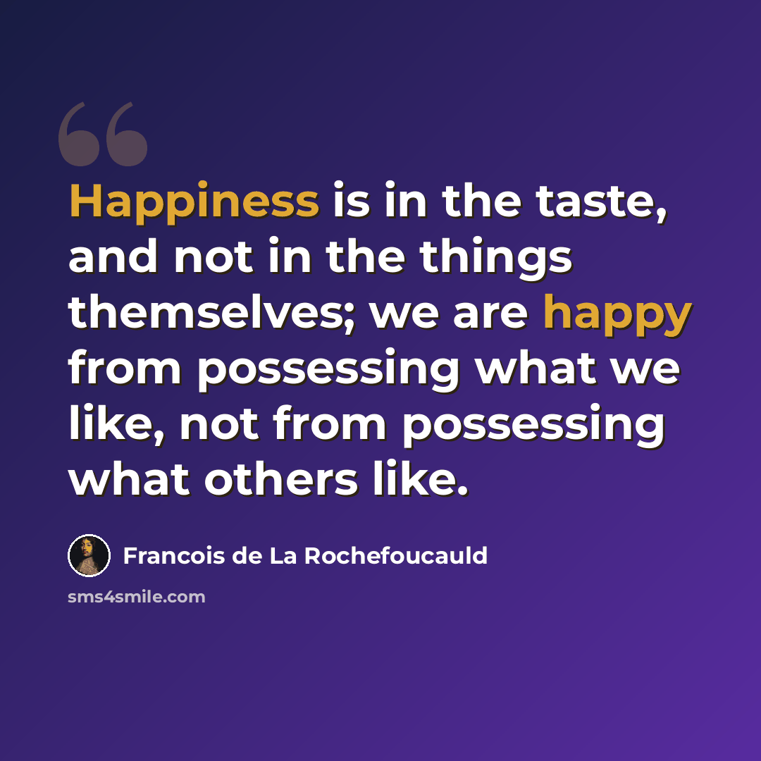 “Happiness is in the taste, and not in the things themselves; we are happy from possessing what we like, not from possessing what others like.” quote by Francois de La Rochefoucauld