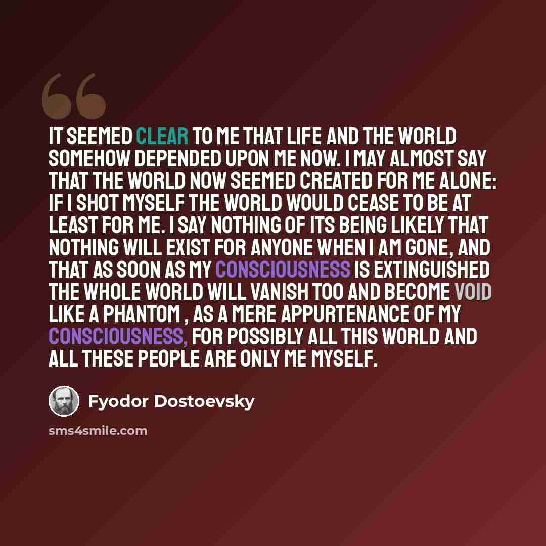 “It seemed clear to me that life and the world somehow depended upon me now. I may almost say that the world now seemed created for me alone: if I shot myself the world would cease to be at least for me. I say nothing of its being likely that nothing will exist for anyone when I am gone, and that…” quote by Fyodor Dostoevsky