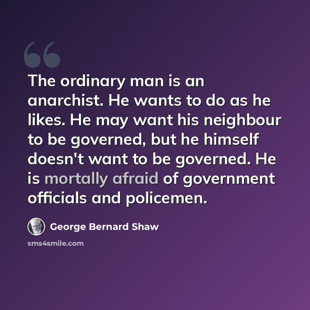 “The ordinary man is an anarchist. He wants to do as he likes. He may want his neighbour to be governed, but he himself doesn't want to be governed. He is mortally afraid of government officials and policemen.” quote by George Bernard Shaw