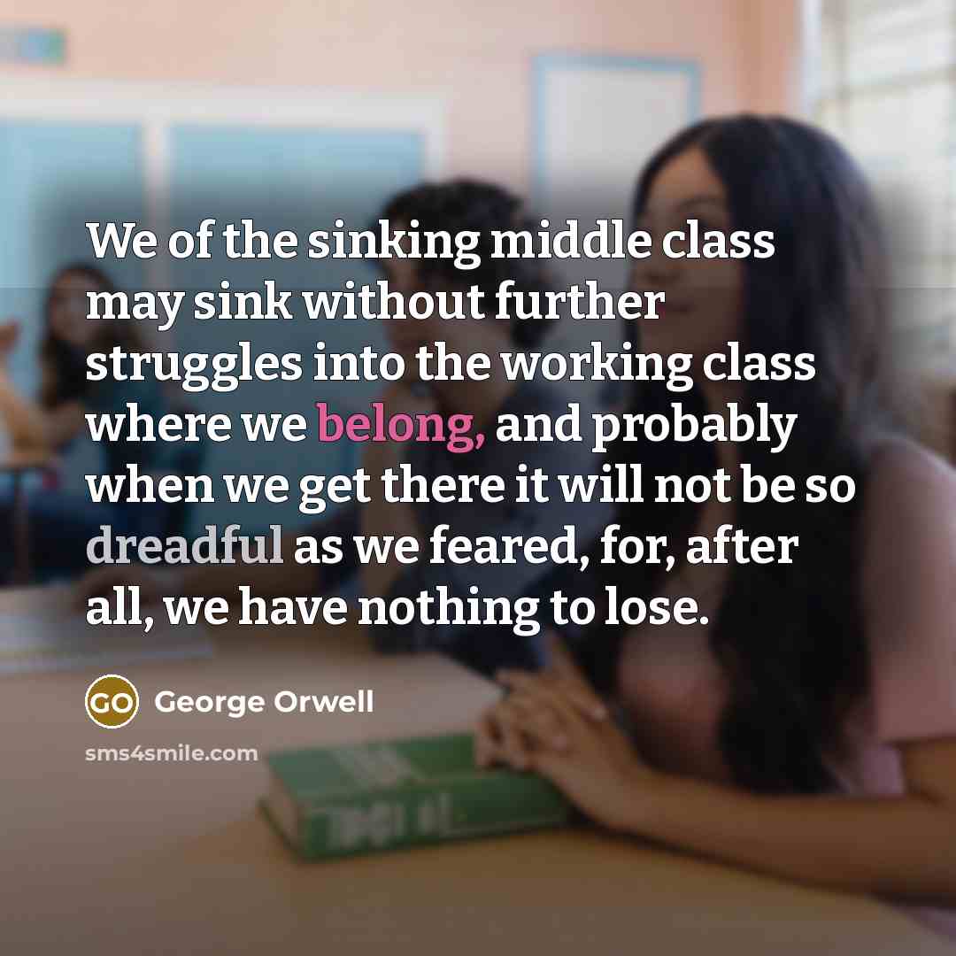 “We of the sinking middle class may sink without further struggles into the working class where we belong, and probably when we get there it will not be so dreadful as we feared, for, after all, we have nothing to lose.” quote by George Orwell