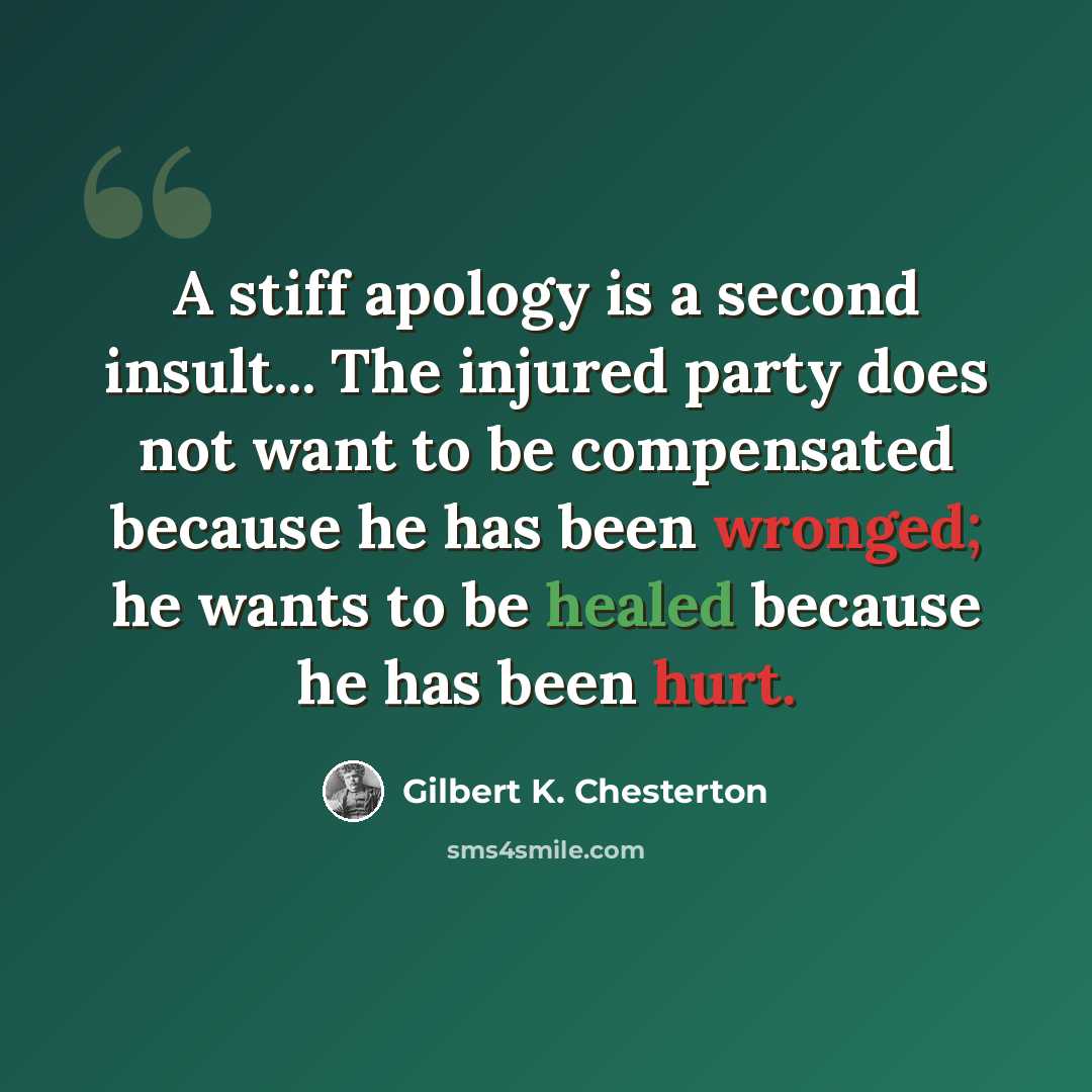 “A stiff apology is a second insult... The injured party does not want to be compensated because he has been wronged; he wants to be healed because he has been hurt.” quote by Gilbert K. Chesterton