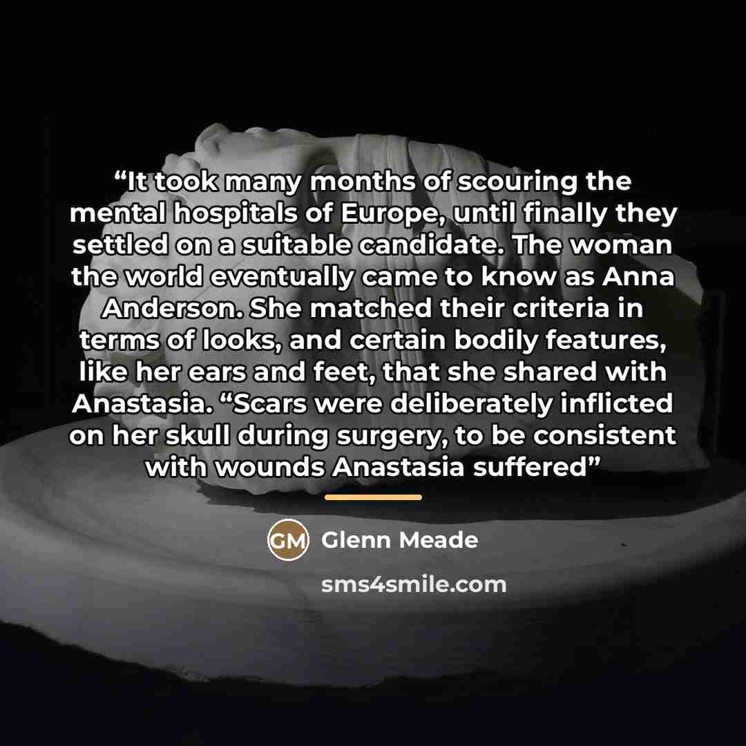 “It took many months of scouring the mental hospitals of Europe, until finally they settled on a suitable candidate. The woman the world eventually came to know as Anna Anderson. She matched their criteria in terms of looks, and certain bodily features, like her ears and feet, that she shared with…” quote by Glenn Meade
