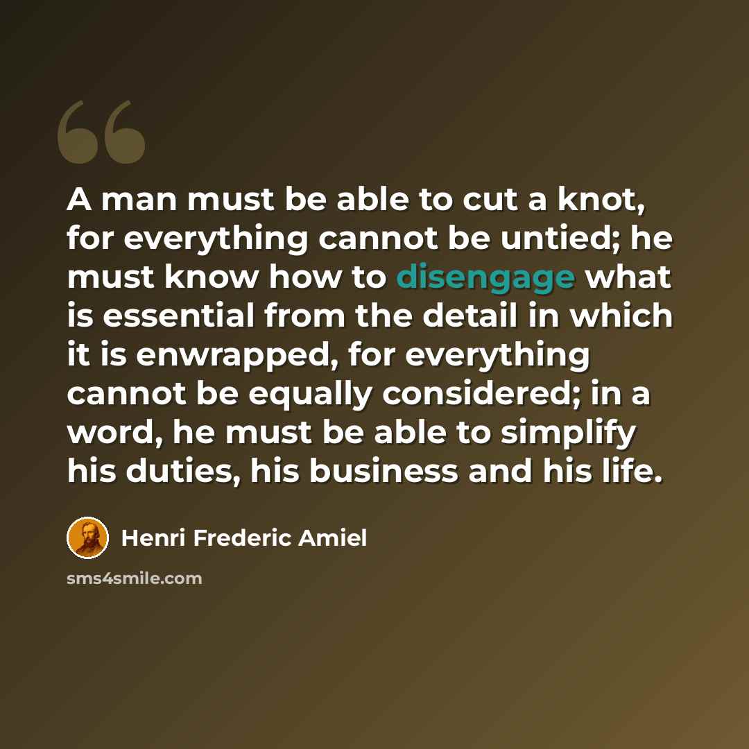 “A man must be able to cut a knot, for everything cannot be untied; he must know how to disengage what is essential from the detail in which it is enwrapped, for everything cannot be equally considered; in a word, he must be able to simplify his duties, his business and his life.” quote by Henri Frederic Amiel