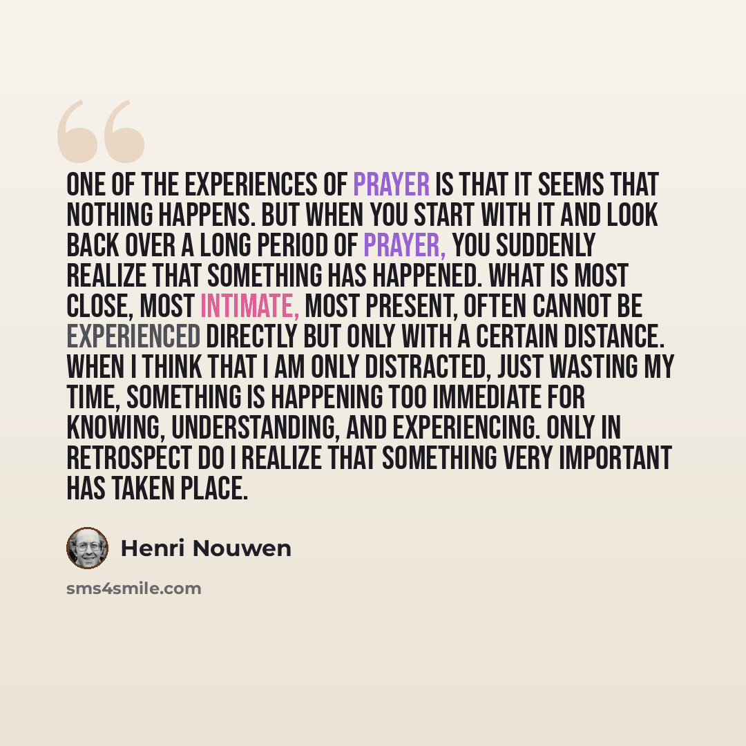 “One of the experiences of prayer is that it seems that nothing happens. But when you start with it and look back over a long period of prayer, you suddenly realize that something has happened. What is most close, most intimate, most present, often cannot be experienced directly but only with a…” quote by Henri Nouwen