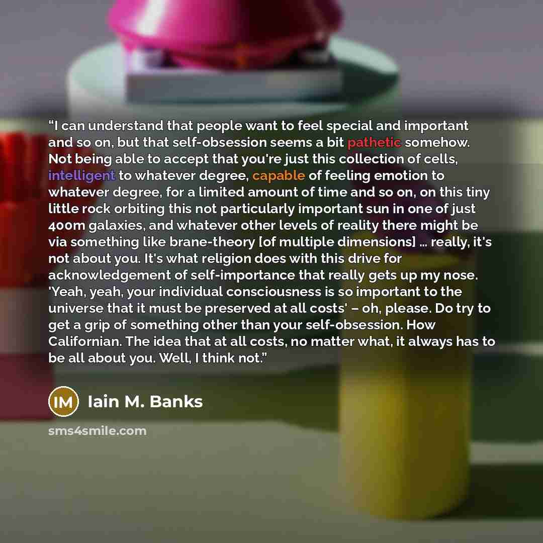 “I can understand that people want to feel special and important and so on, but that self-obsession seems a bit pathetic somehow. Not being able to accept that you're just this collection of cells, intelligent to whatever degree, capable of feeling emotion to whatever degree, for a limited amount…” quote by Iain M. Banks