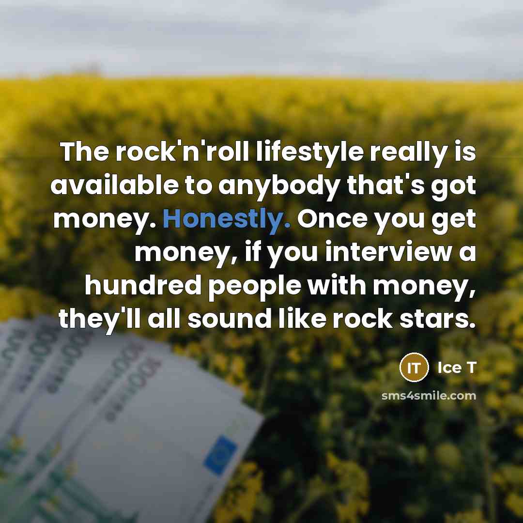 “The rock'n'roll lifestyle really is available to anybody that's got money. Honestly. Once you get money, if you interview a hundred people with money, they'll all sound like rock stars.” quote by Ice T