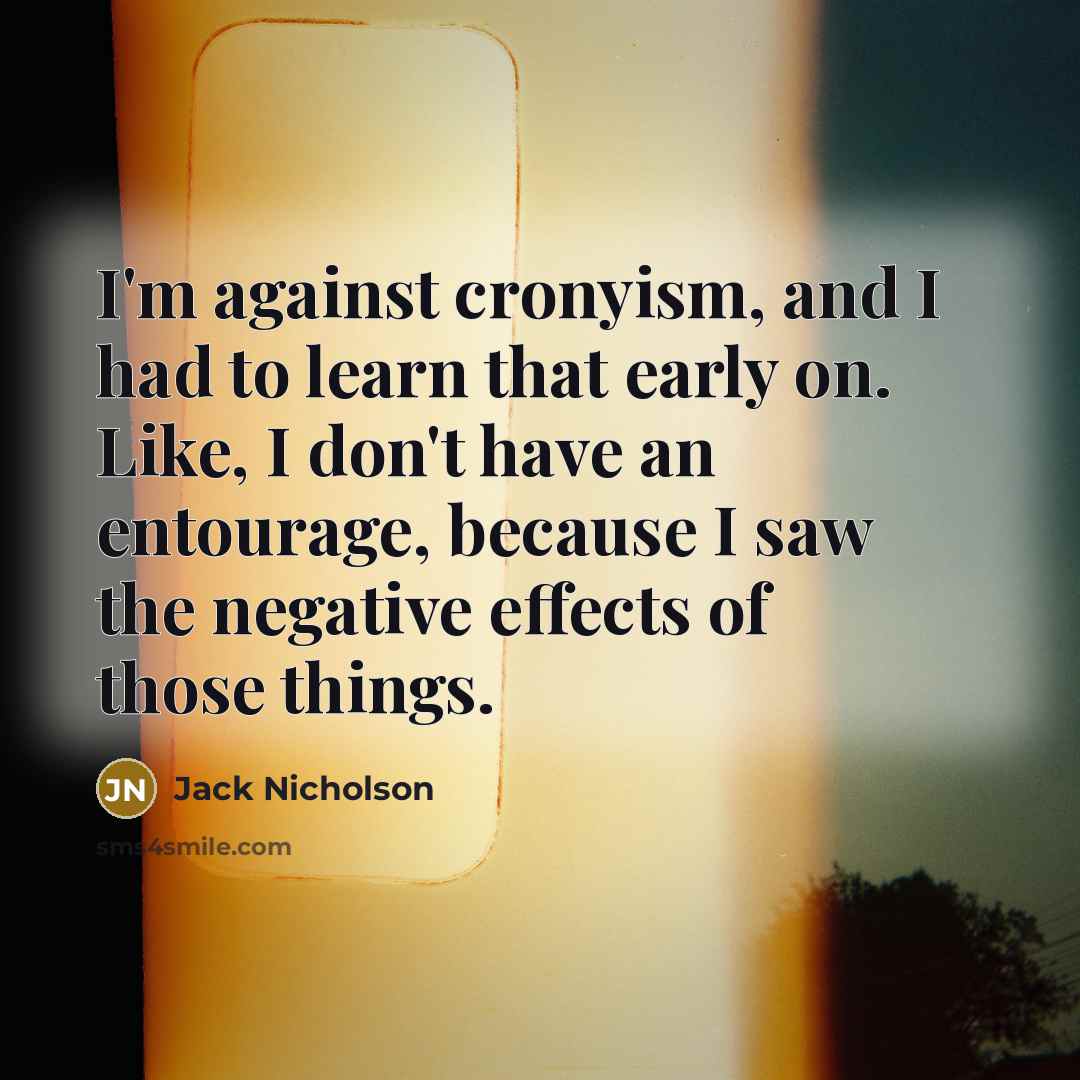 “I'm against cronyism, and I had to learn that early on. Like, I don't have an entourage, because I saw the negative effects of those things.” quote by Jack Nicholson