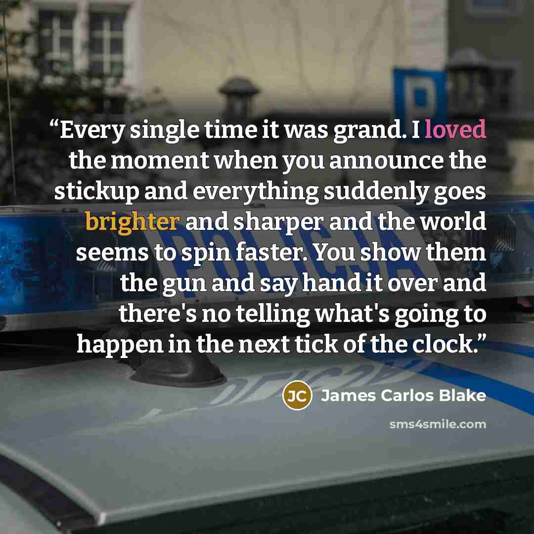 “Every single time it was grand. I loved the moment when you announce the stickup and everything suddenly goes brighter and sharper and the world seems to spin faster. You show them the gun and say hand it over and there's no telling what's going to happen in the next tick of the clock.” quote by James Carlos Blake