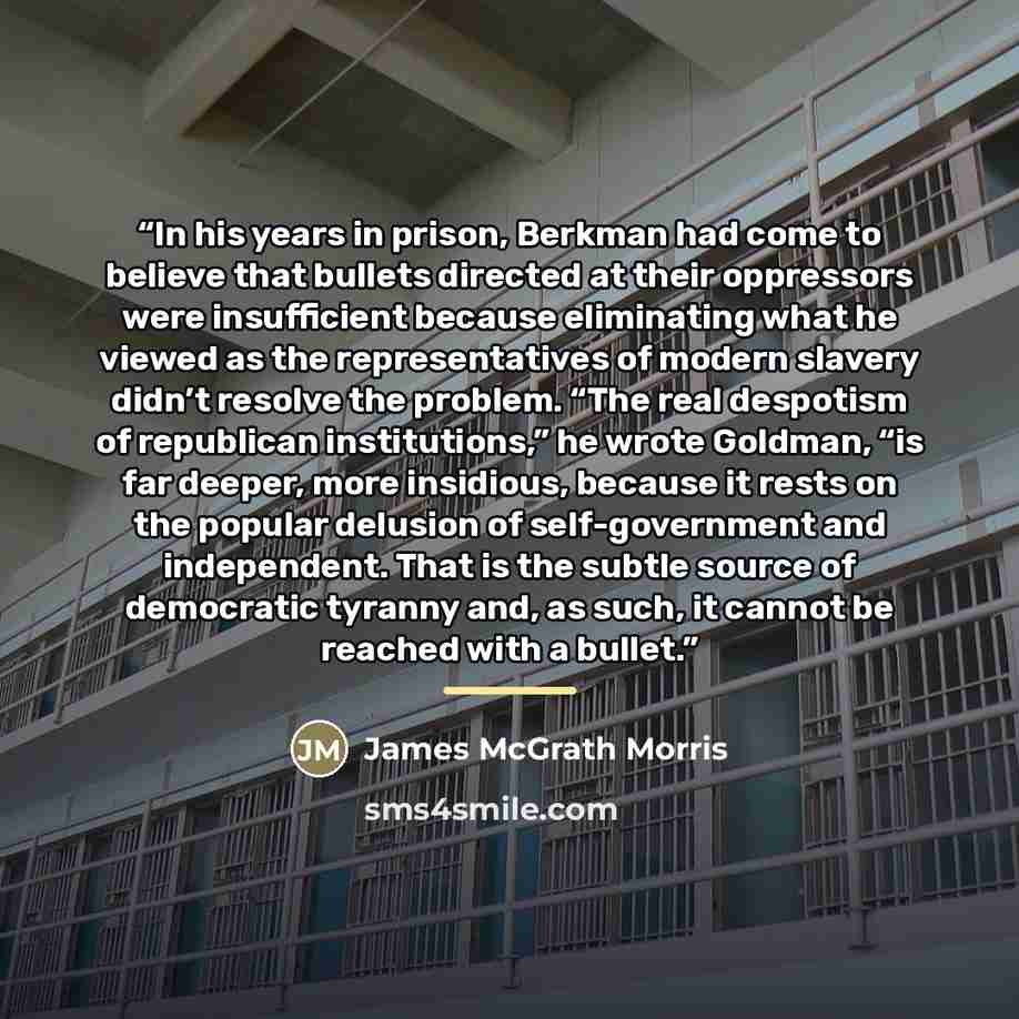 “In his years in prison, Berkman had come to believe that bullets directed at their oppressors were insufficient because eliminating what he viewed as the representatives of modern slavery didn’t resolve the problem. “The real despotism of republican institutions,” he wrote Goldman, “is far deeper…” quote by James McGrath Morris