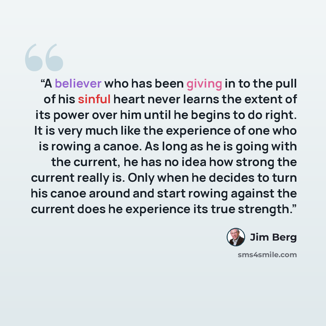 “A believer who has been giving in to the pull of his sinful heart never learns the extent of its power over him until he begins to do right. It is very much like the experience of one who is rowing a canoe. As long as he is going with the current, he has no idea how strong the current really is…” quote by Jim Berg