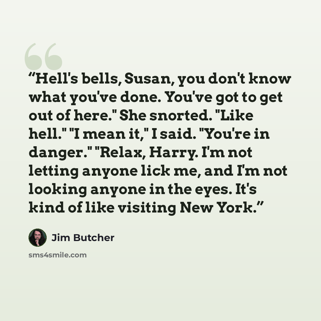 “Hell's bells, Susan, you don't know what you've done. You've got to get out of here." She snorted. "Like hell." "I mean it," I said. "You're in danger." "Relax, Harry. I'm not letting anyone lick me, and I'm not looking anyone in the eyes. It's kind of like visiting New York.” quote by Jim Butcher