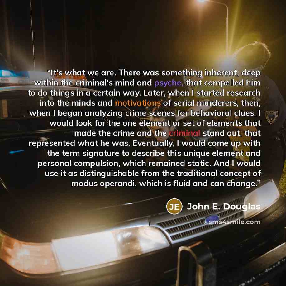 “It's what we are. There was something inherent, deep within the criminal's mind and psyche, that compelled him to do things in a certain way. Later, when I started research into the minds and motivations of serial murderers, then, when I began analyzing crime scenes for behavioral clues, I would…” quote by John E. Douglas