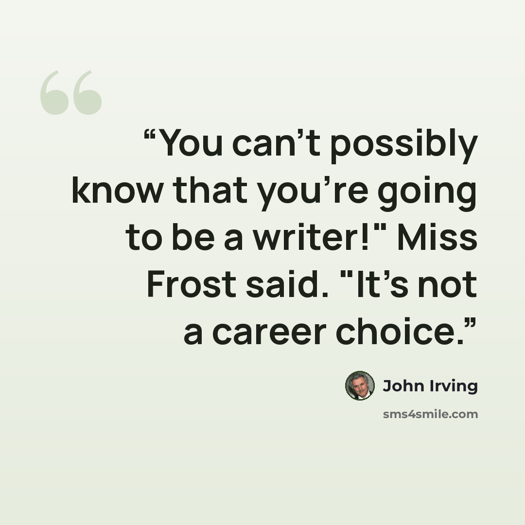 “You can't possibly know that you're going to be a writer!" Miss Frost said. "It's not a career choice.” quote by John Irving