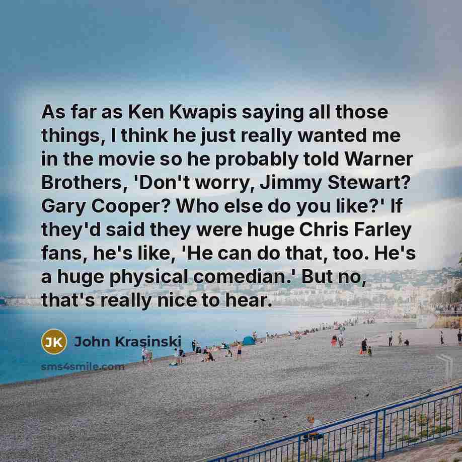 “As far as Ken Kwapis saying all those things, I think he just really wanted me in the movie so he probably told Warner Brothers, 'Don't worry, Jimmy Stewart? Gary Cooper? Who else do you like?' If they'd said they were huge Chris Farley fans, he's like, 'He can do that, too. He's a huge physical…” quote by John Krasinski