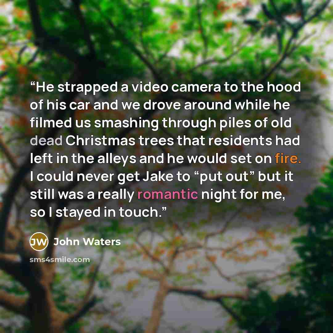 “He strapped a video camera to the hood of his car and we drove around while he filmed us smashing through piles of old dead Christmas trees that residents had left in the alleys and he would set on fire. I could never get Jake to “put out” but it still was a really romantic night for me, so I…” quote by John Waters