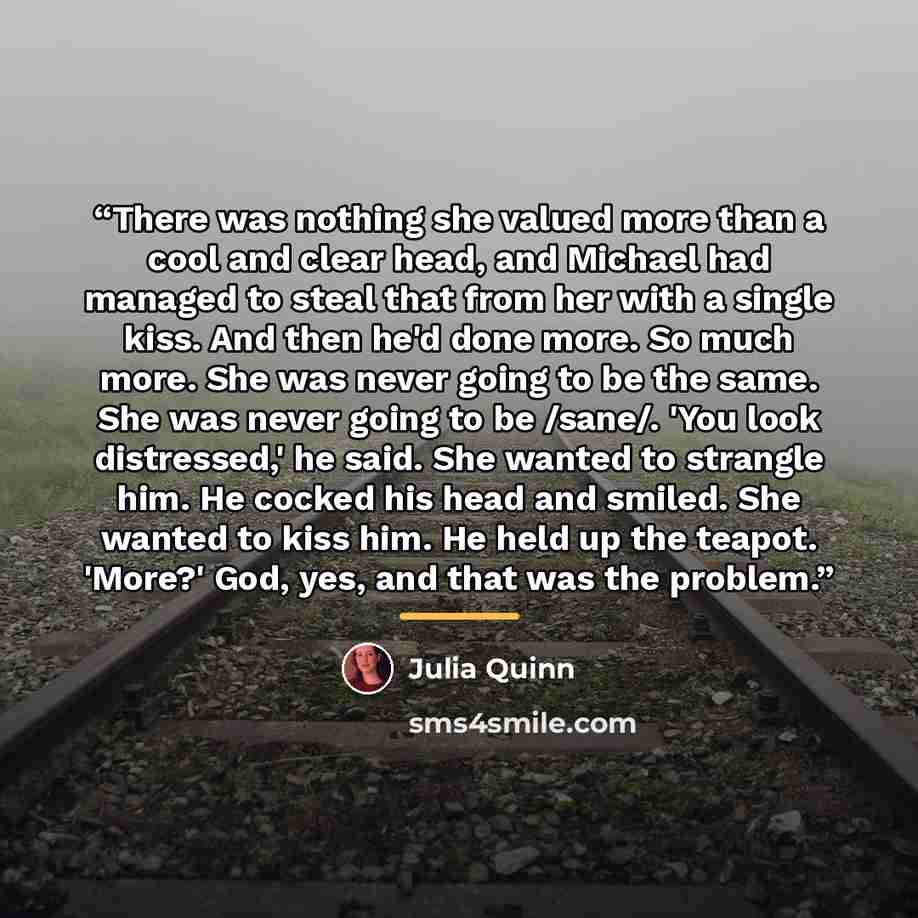 “There was nothing she valued more than a cool and clear head, and Michael had managed to steal that from her with a single kiss. And then he'd done more. So much more. She was never going to be the same. She was never going to be /sane/. 'You look distressed,' he said. She wanted to strangle him…” quote by Julia Quinn