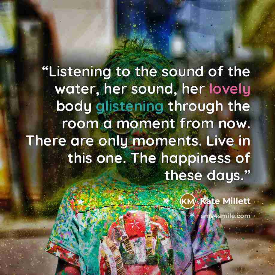 “Listening to the sound of the water, her sound, her lovely body glistening through the room a moment from now. There are only moments. Live in this one. The happiness of these days.” quote by Kate Millett