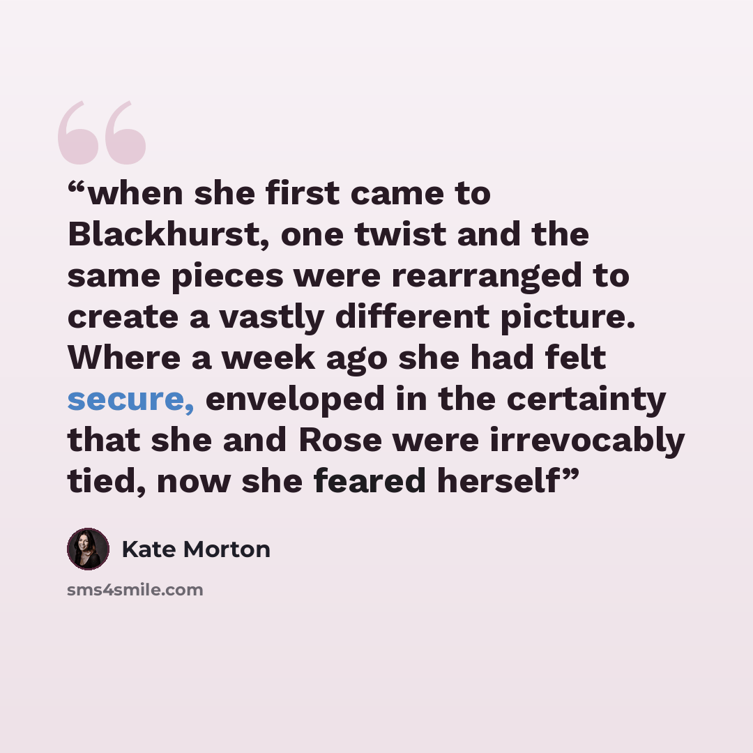“when she first came to Blackhurst, one twist and the same pieces were rearranged to create a vastly different picture. Where a week ago she had felt secure, enveloped in the certainty that she and Rose were irrevocably tied, now she feared herself” quote by Kate Morton