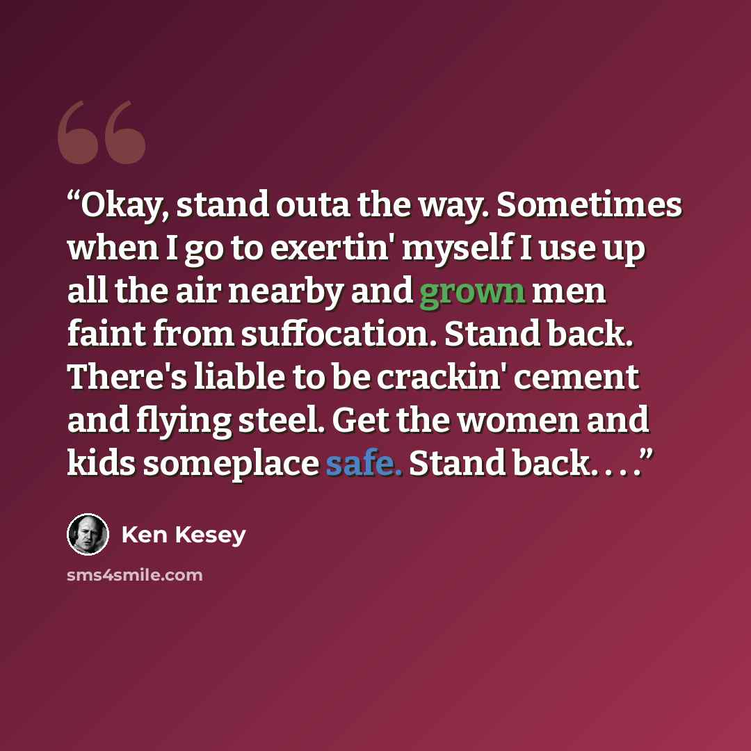 “Okay, stand outa the way. Sometimes when I go to exertin' myself I use up all the air nearby and grown men faint from suffocation. Stand back. There's liable to be crackin' cement and flying steel. Get the women and kids someplace safe. Stand back. . . .” quote by Ken Kesey