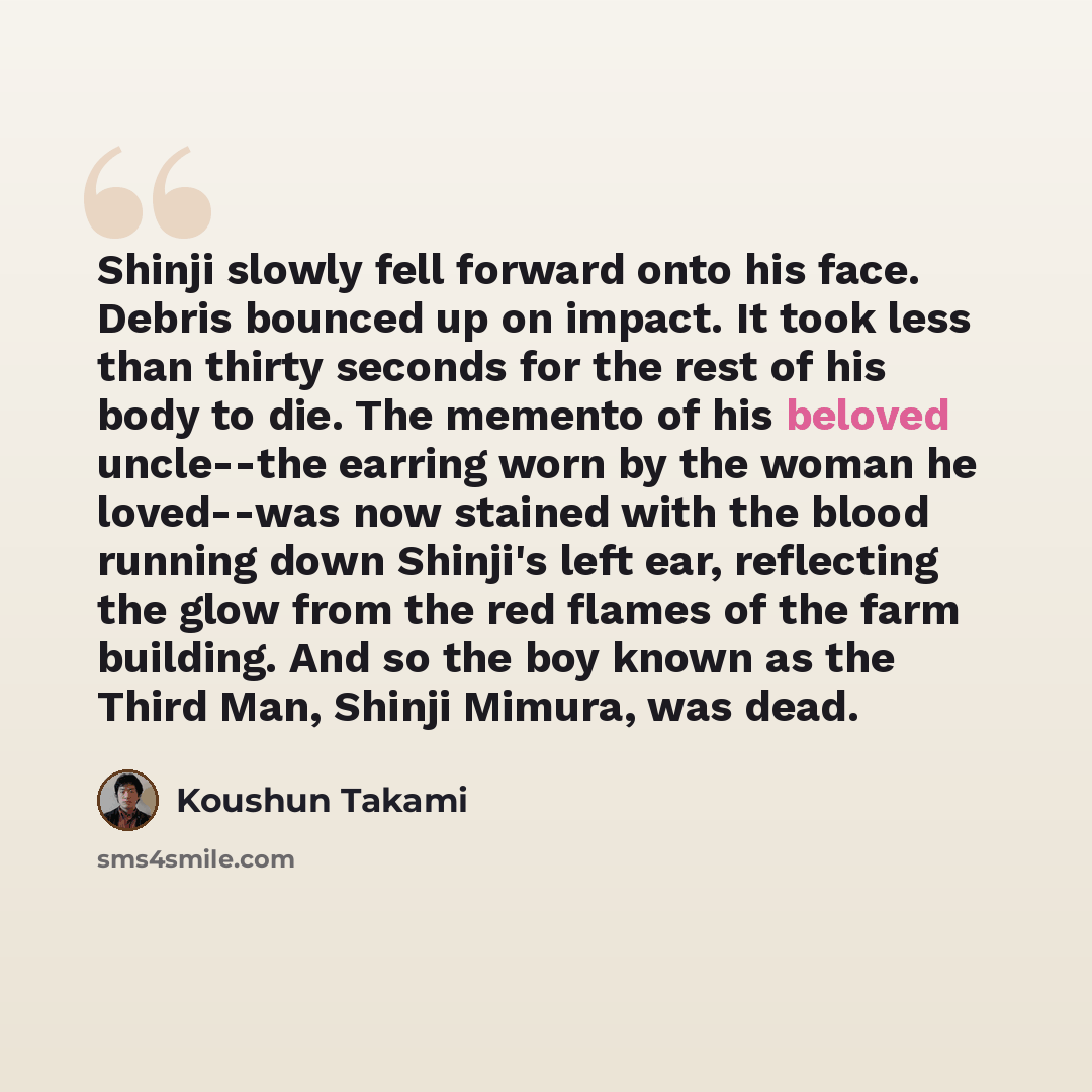 “Shinji slowly fell forward onto his face. Debris bounced up on impact. It took less than thirty seconds for the rest of his body to die. The memento of his beloved uncle--the earring worn by the woman he loved--was now stained with the blood running down Shinji's left ear, reflecting the glow from…” quote by Koushun Takami