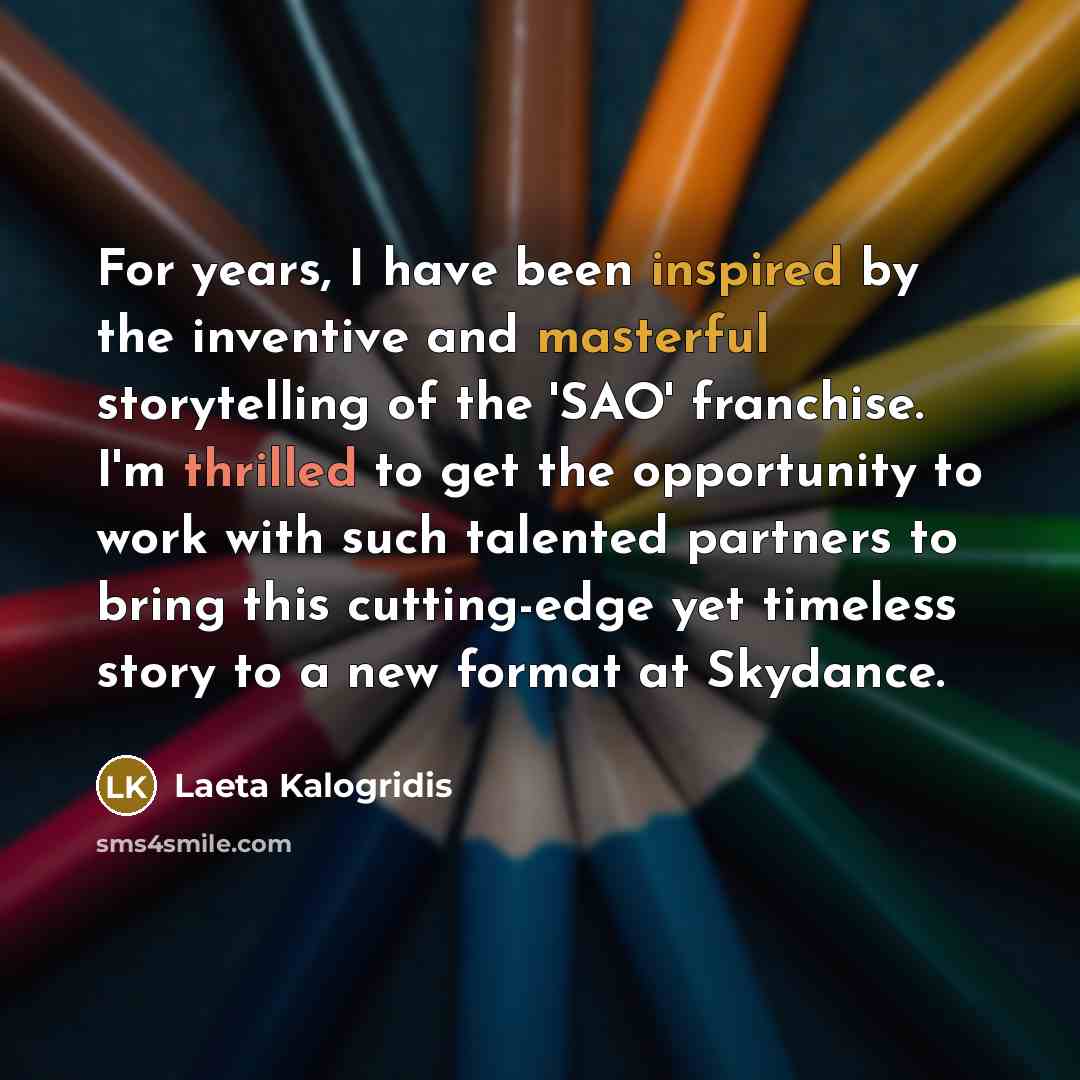 “For years, I have been inspired by the inventive and masterful storytelling of the 'SAO' franchise. I'm thrilled to get the opportunity to work with such talented partners to bring this cutting-edge yet timeless story to a new format at Skydance.” quote by Laeta Kalogridis