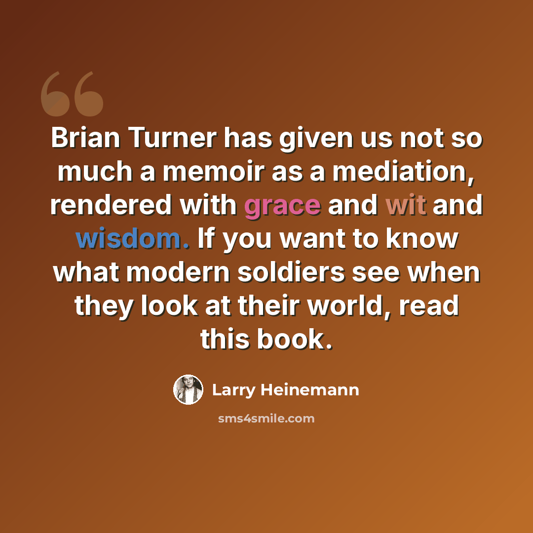 “Brian Turner has given us not so much a memoir as a mediation, rendered with grace and wit and wisdom. If you want to know what modern soldiers see when they look at their world, read this book.” quote by Larry Heinemann