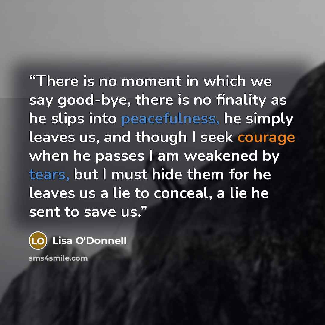 “There is no moment in which we say good-bye, there is no finality as he slips into peacefulness, he simply leaves us, and though I seek courage when he passes I am weakened by tears, but I must hide them for he leaves us a lie to conceal, a lie he sent to save us.” quote by Lisa O'Donnell