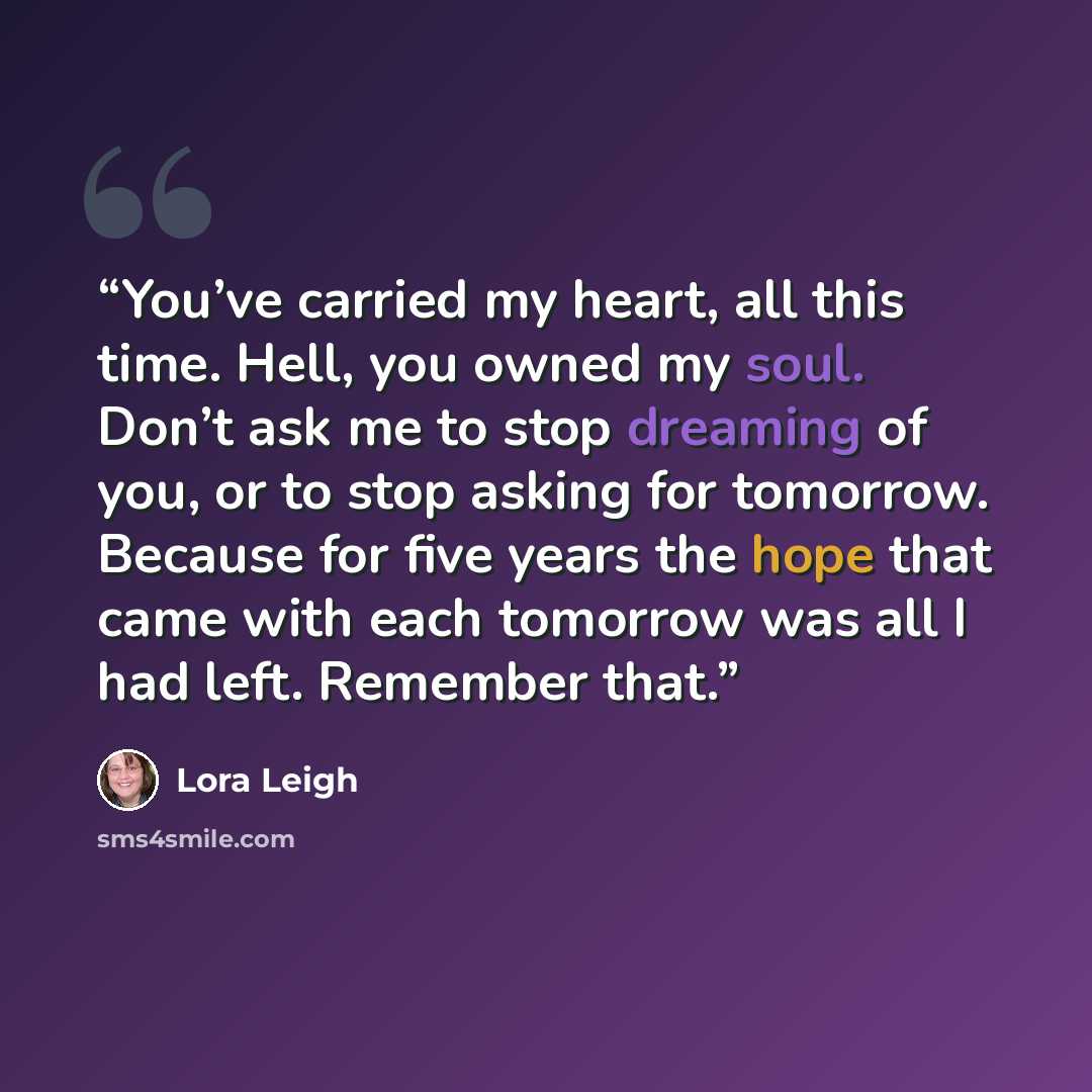 “You’ve carried my heart, all this time. Hell, you owned my soul. Don’t ask me to stop dreaming of you, or to stop asking for tomorrow. Because for five years the hope that came with each tomorrow was all I had left. Remember that.” quote by Lora Leigh