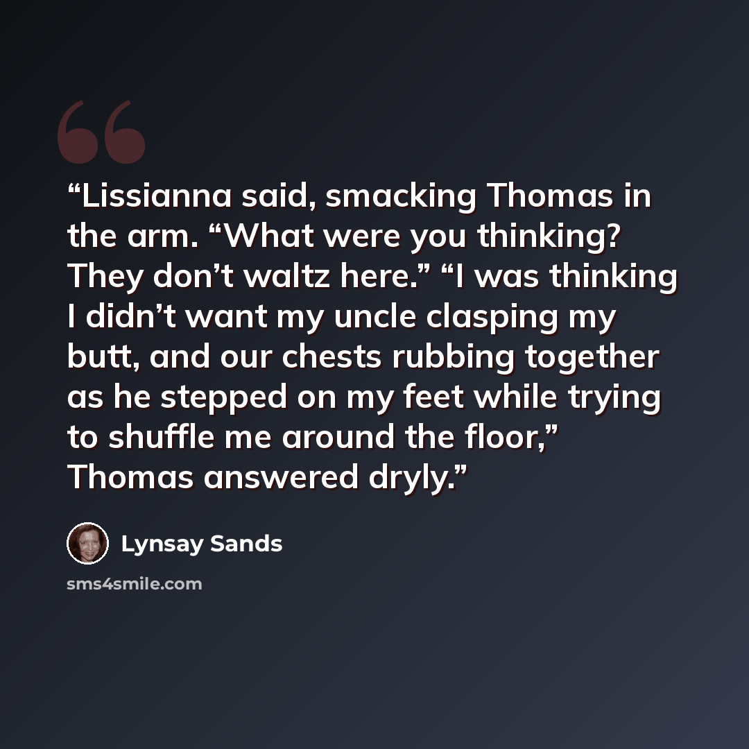 “Lissianna said, smacking Thomas in the arm. “What were you thinking? They don’t waltz here.” “I was thinking I didn’t want my uncle clasping my butt, and our chests rubbing together as he stepped on my feet while trying to shuffle me around the floor,” Thomas answered dryly.” quote by Lynsay Sands