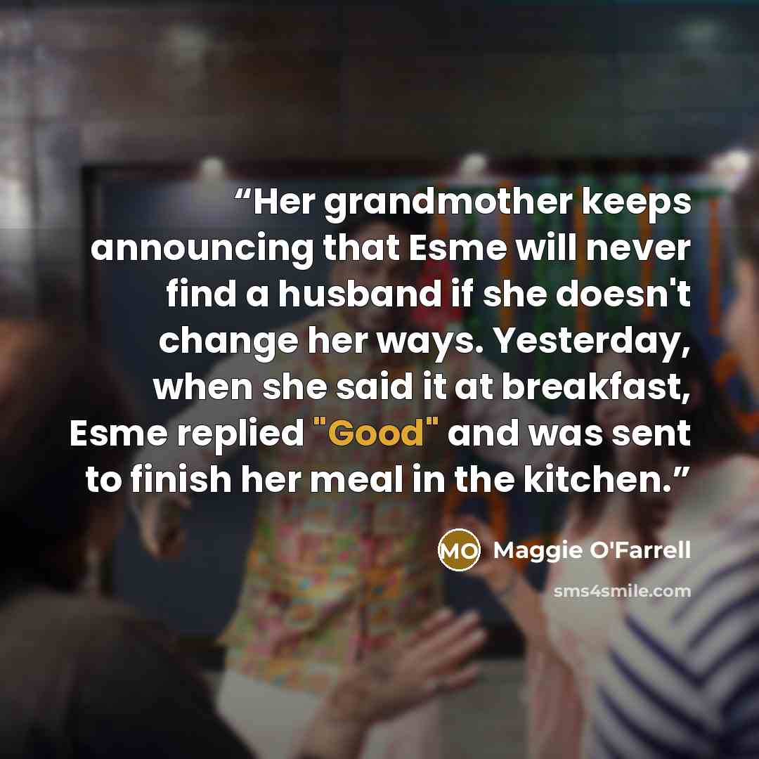 “Her grandmother keeps announcing that Esme will never find a husband if she doesn't change her ways. Yesterday, when she said it at breakfast, Esme replied "Good" and was sent to finish her meal in the kitchen.” quote by Maggie O'Farrell